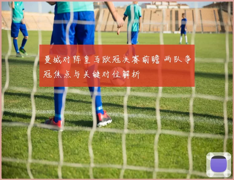 曼城对阵皇马欧冠决赛前瞻 两队争冠焦点与关键对位解析