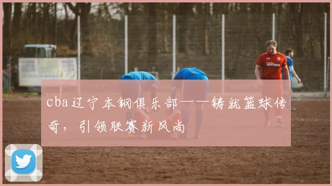 cba辽宁本钢俱乐部——铸就篮球传奇，引领联赛新风尚