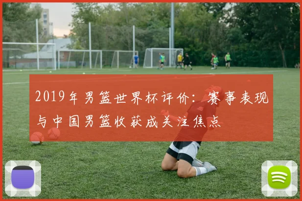 2019年男篮世界杯评价：赛事表现与中国男篮收获成关注焦点
