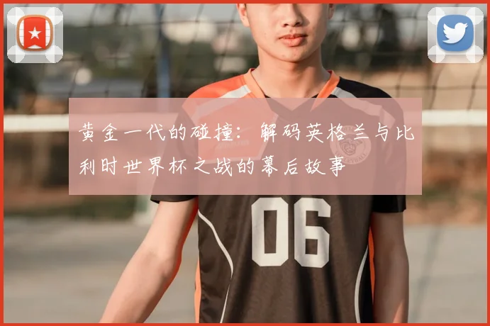 黄金一代的碰撞:解码英格兰与比利时世界杯之战的幕后故事