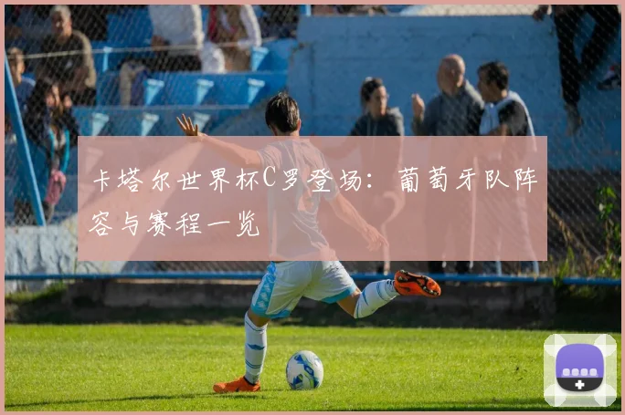 卡塔尔世界杯C罗登场:葡萄牙队阵容与赛程一览