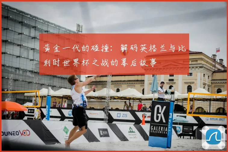 黄金一代的碰撞:解码英格兰与比利时世界杯之战的幕后故事