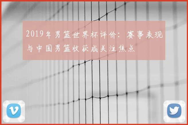 2019年男篮世界杯评价：赛事表现与中国男篮收获成关注焦点