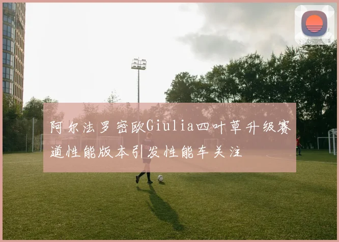 阿尔法罗密欧Giulia四叶草升级赛道性能版本引发性能车关注