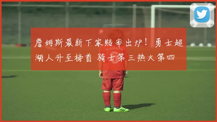 詹姆斯最新下家赔率出炉!勇士超湖人升至榜首 骑士第三热火第四