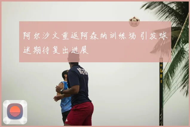 阿尔沙文重返阿森纳训练场 引发球迷期待复出进展