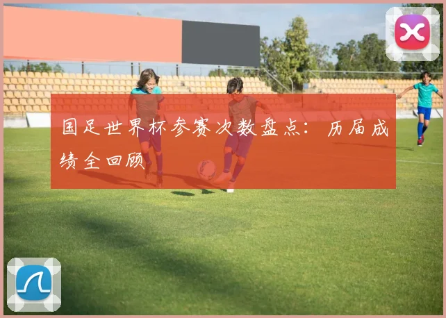 国足世界杯参赛次数盘点：历届成绩全回顾