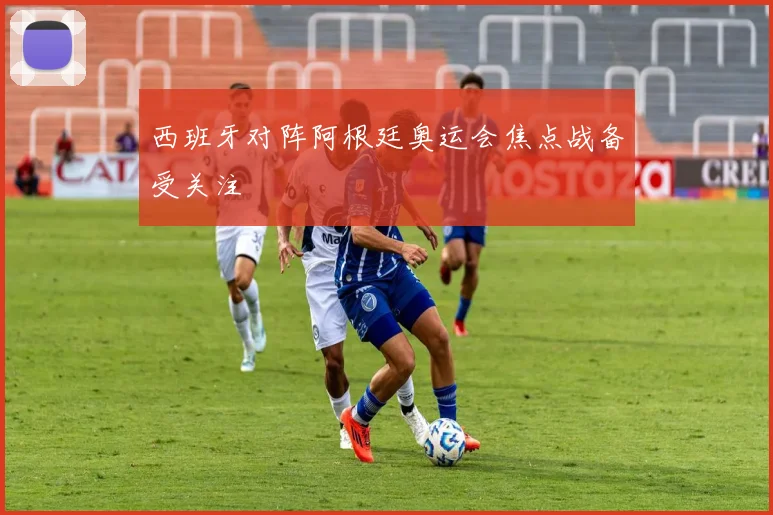 西班牙对阵阿根廷奥运会焦点战备受关注