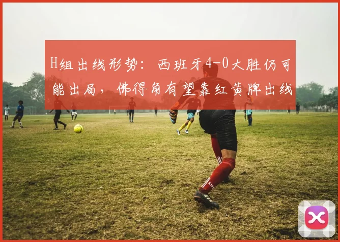 H组出线形势：西班牙4-0大胜仍可能出局，佛得角有望靠红黄牌出线