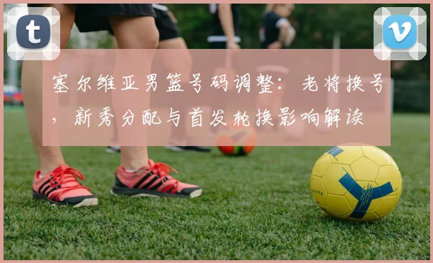 塞尔维亚男篮号码调整：老将换号，新秀分配与首发轮换影响解读