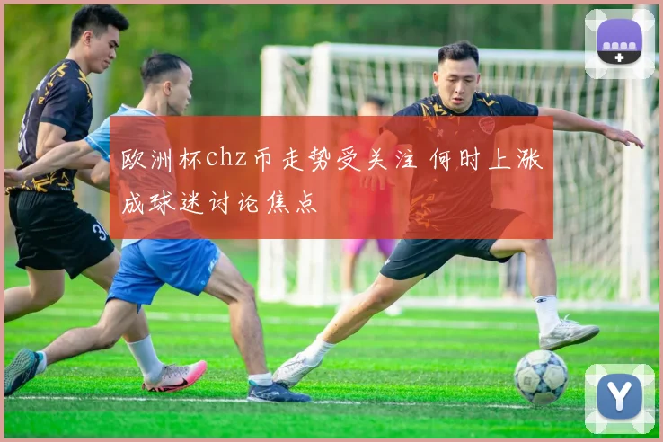 欧洲杯chz币走势受关注 何时上涨成球迷讨论焦点