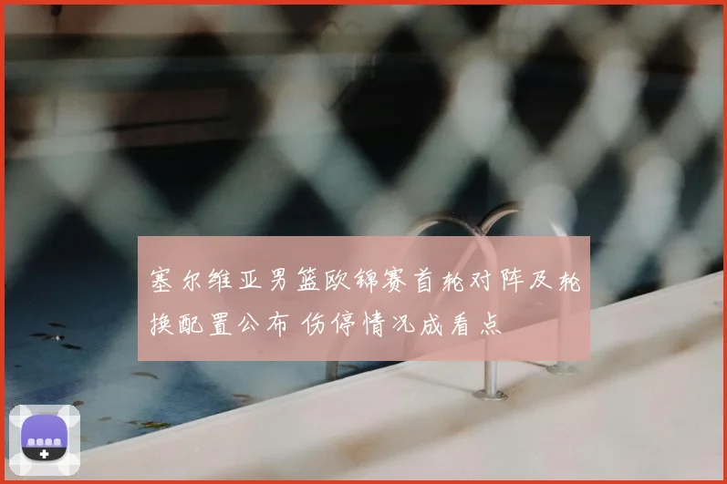 塞尔维亚男篮欧锦赛首轮对阵及轮换配置公布 伤停情况成看点