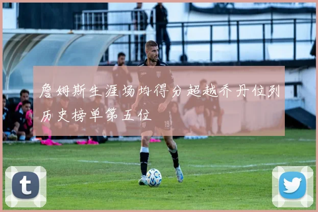 詹姆斯生涯场均得分超越乔丹位列历史榜单第五位