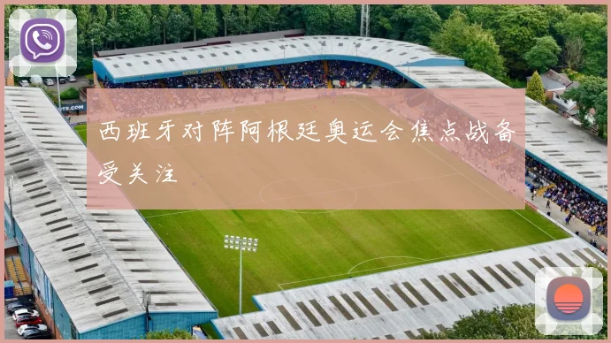 西班牙对阵阿根廷奥运会焦点战备受关注