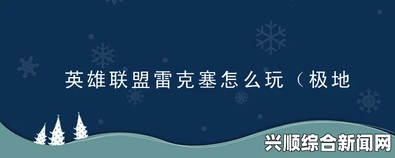 英雄联盟7.11版本英雄调整，深度解析雷克塞与千珏的全面革新
